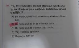 10. YZ₂ molekülündeki merkez atomunun hibritleşme-
si sp olduğuna göre, aşağıdaki ifadelerden hangisi
yanıştır?
A) Bir molekülünde 4 çift ortaklanmış elektron çifti ola-
bilir.
B) Bir molekülünde en az 4 elektron vardır.
Bir molekülünde 2 tane pi bağı olabilir.
D) YZ, molekülü apolardır.
2
E) Bağ açısı 180° dir.
er
1
X