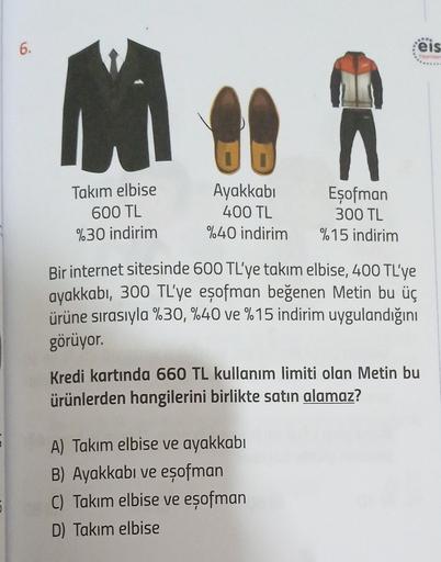 6.
M
Takım elbise
600 TL
%30 indirim
Ayakkabı
400 TL
%40 indirim
Eşofman
300 TL
%15 indirim
Bir internet sitesinde 600 TL'ye takım elbise, 400 TL'ye
ayakkabı, 300 TL'ye eşofman beğenen Metin bu üç
ürüne sırasıyla %30, %40 ve %15 indirim uygulandığını
görüy