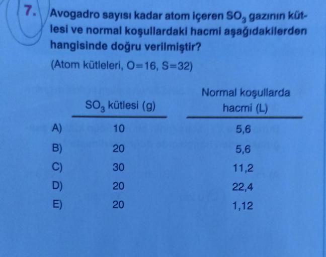 7. Avogadro sayısı kadar atom içeren SO, gazının küt-
lesi ve normal koşullardaki hacmi aşağıdakilerden
hangisinde doğru verilmiştir?
(Atom kütleleri, O=16, S=32)
A)
B)
D)
E)
SO, kütlesi (g)
10
20
30
20
20
Normal koşullarda
hacmi (L)
5,6
5,6
11,2
22,4
1,12