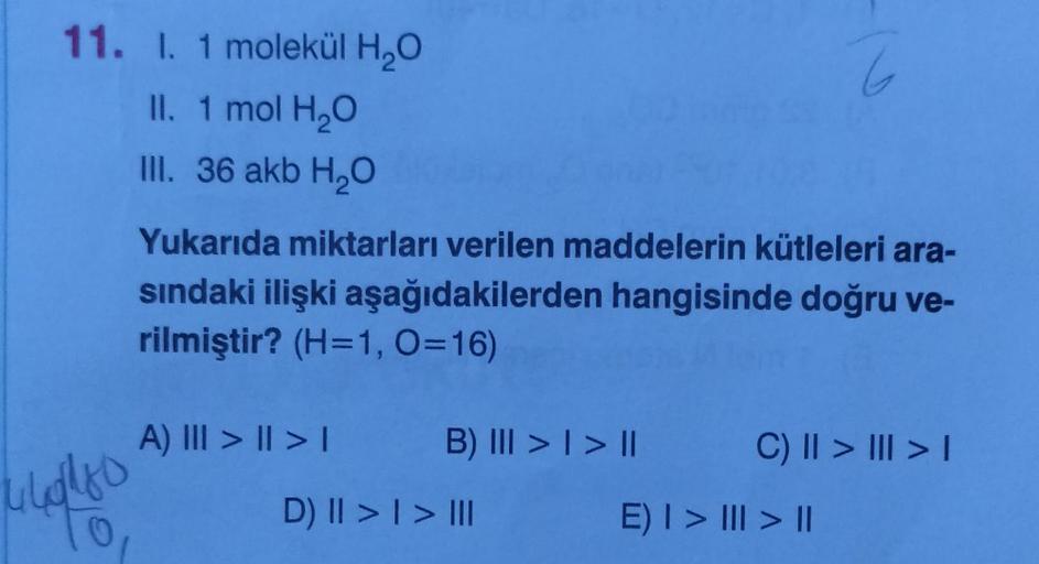 11. I. 1 molekül H₂O
II. 1 mol H₂O
III. 36 akb H₂O
44014180
0
Yukarıda miktarları verilen maddelerin kütleleri ara-
sındaki ilişki aşağıdakilerden hangisinde doğru ve-
rilmiştir? (H=1, 0=16)
A) ||| > | > |
B) ||| > | > ||
III
D) II >> III
C) || > ||| > |
E