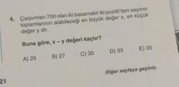 21
4. Çarpımları 700 olan iki basamaklı iki pozitif tam sayının
toplamlarının alabileceği en büyük değer x, en küçük
değer y dir.
Buna göre, x - y değeri kaçtır?
A) 25
B) 27
C) 30
D) 33
E) 35
Diğer sayfaya geçiniz.