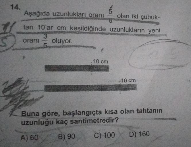 5
8
Aşağıda uzunlukları oranı
olan iki çubuk-
tan 10'ar cm kesildiğinde uzunlukların yeni
3
oranı oluyor.
5
(
.10 cm
,10 cm
Buna göre, başlangıçta kısa olan tahtanın
uzunluğu kaç santimetredir?
A) 60
B) 90
C) 100
D) 160