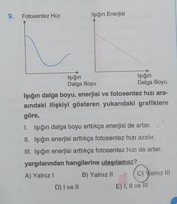 9.
Fotosentez Hızı
Işığın Enerjisi
Işığın
Dalga Boyu
Işığın dalga boyu, enerjisi ve fotosentez hızı ara-
sındaki ilişkiyi gösteren yukarıdaki grafiklere
göre,
Işığın
Dalga Boyu
I. Işığın dalga boyu arttıkça enerjisi de artar.
II. Işığın enerjisi arttıkça fotosentez hızı azalır.
III. Işığın enerjisi arttıkça fotosentez hızı da artar.
yargılarından hangilerine ulaşılamaz?
A) Yalnız I
B) Yalnız II
D) I ve II
C) Yalnız III
E) I, II ve III