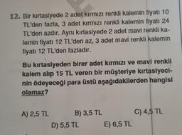 12. Bir kırtasiyede 2 adet kırmızı renkli kalemin fiyatı 10
TL'den fazla, 3 adet kırmızı renkli kalemin fiyatı 24
TL'den azdır. Aynı kırtasiyede 2 adet mavi renkli ka-
lemin fiyatı 12 TL'den az, 3 adet mavi renkli kalemin
fiyatı 12 TL'den fazladır.
Bu kırtasiyeden birer adet kırmızı ve mavi renkli
kalem alıp 15 TL veren bir müşteriye kırtasiyeci-
nin ödeyeceği para üstü aşağıdakilerden hangisi
olamaz?
A) 2,5 TL
B) 3,5 TL
D) 5,5 TL
E) 6,5 TL
C) 4,5 TL