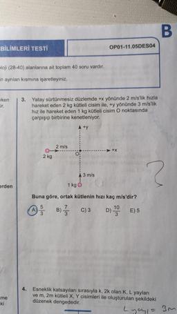 BİLİMLERİ TESTİ
ploji (28-40) alanlarına ait toplam 40 soru vardır.
in ayrılan kısmına işaretleyiniz.
ken
jr.
erden
me
ki
3. Yatay sürtünmesiz düzlemde +x yönünde 2 m/s'lik hızla
hareket eden 2 kg kütleli cisim ile, +y yönünde 3 m/s'lik
hız ile hareket eden 1 kg kütleli cisim O noktasında
çarpışıp birbirine kenetleniyor.
A +y
2 kg
2 m/s
3
OF
B)
OP01-11.05DES04
3 m/s
1 kg
Buna göre, ortak kütlenin hızı kaç m/s'dir?
7
10
C) 3 D) 1 E) 5
B
?
4. Esneklik katsayıları sırasıyla k, 2k olan K, L yayları
ve m, 2m kütleli X, Y cisimleri ile oluşturulan şekildeki
düzenek dengededir.
Lyoy₁ = 3m