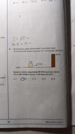 kütle
kütle
miz III
A) +X B) +x
32
I= AP =
mit=m₁u
C)-y
8. Sürtünmesiz yatay düzlemdeki 2 kg kütleli cisim
10 m/s'lik hızla duvara çarpıyor ve v hızıyla geri dönüyor.
duvar
2 kg
N
10 m/s
yatay
Duvarın cisme uyguladığı 80 N'lik kuvvet, cisme
0,3 s etki ettiğine göre, v hızı kaç m/s'dir?
A) 1
B) 2
C) 3
D) 4 E) 5
Diğer sayfaya geçiniz.
10