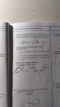 Bilimleri
=
duğuna
ü nedir?
dönüyor.
duvar
11. Sınıf Deneme Sınavı 04 / Platin Serisi
9. Yatay sürtünmesiz düzlemde to = 0 anında K ve N
noktalarından sabit hızlarla geçen X, Y cisimleri t anında
L noktasında merkezî ve tam esnek olarak çarpışıyor.
Y
X
K
L
D) I ve II
M
Cisimler geldikleri hız büyüklükleri ile geri
döndüğüne göre,
←
I.
X cisminin kütlesi, Y cisminin kütlesinden büyük-
tür.
II. 2t anında Y cismi tekrar N noktasından geçer.
III. Y cisminin kinetik enerjisi, X cismininkinden bü-
yüktür.
yargılarından hangileri doğrudur?
(Noktalararası uzaklıklar eşittir.)
A Yalnız
B) Yalnız II
1 m
X
N
düsey
- yatay
10. 1 m uzunluğundaki ipin ucuna bağlı X cismi düşey
konumdan 2 m/s hızla geçiyor.
2 m/s
I, II ve
C)Yalnız III
11. 10 N ağırlig
ağırlığında
Buna gör
büyüklüğ
A) 5
12. 10 m/s'
75 m y
balona
10