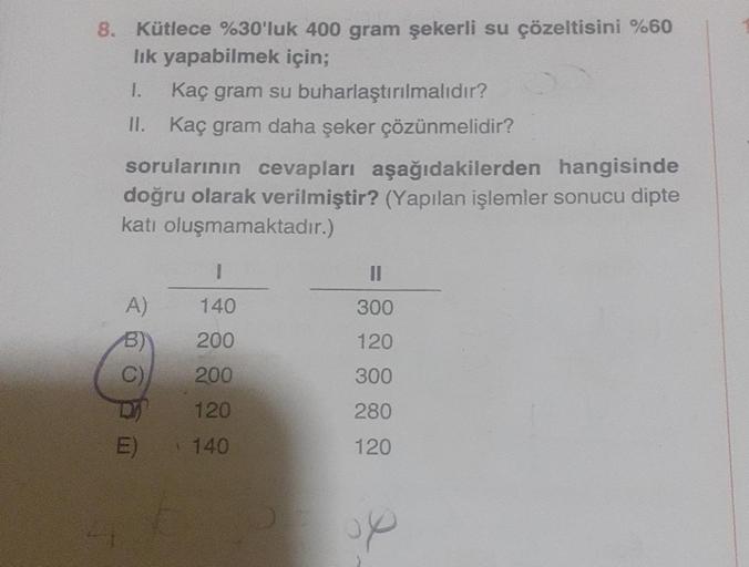 8. Kütlece %30'luk 400 gram şekerli su çözeltisini %60
lık yapabilmek için;
1.
Kaç gram su buharlaştırılmalıdır?
II. Kaç gram daha şeker çözünmelidir?
sorularının cevapları aşağıdakilerden hangisinde
doğru olarak verilmiştir? (Yapılan işlemler sonucu dipte