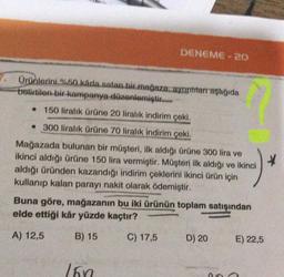 DENEME-20
Ürünlerini %50 kárla satan bir mağaza. ayrıntıları aşağıda
belirtilen bir kampanya düzenlemiştir...
• 150 liralık ürüne 20 liralık indirim çeki.
• 300 liralık ürüne 70 liralık indirim çeki.
Mağazada bulunan bir müşteri, ilk aldığı ürüne 300 lira ve
ikinci aldığı ürüne 150 lira vermiştir. Müşteri ilk aldığı ve ikinci
aldığı üründen kazandığı indirim çeklerini ikinci ürün için
kullanıp kalan parayı nakit olarak ödemiştir.
*
Buna göre, mağazanın bu iki ürünün toplam satışından
elde ettiği kâr yüzde kaçtır?
A) 12,5
B) 15
C) 17,5
160
D) 20
E) 22,5