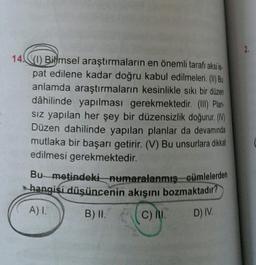 14) Bilimsel araştırmaların en önemli tarafı aksi is
pat edilene kadar doğru kabul edilmeleri. (I) Bu
anlamda araştırmaların kesinlikle sıkı bir düzen
dâhilinde yapılması gerekmektedir. (III) Plan-
sız yapılan her şey bir düzensizlik doğurur. (M)
Düzen dahilinde yapılan planlar da devamında
mutlaka bir başarı getirir. (V) Bu unsurlara dikkat
edilmesi gerekmektedir.
Bu metindeki numaralanmış cümlelerden
hangisi düşüncenin akışını bozmaktadır?
A) I.
B) II.
C) II.
D) IV.