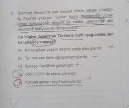 2. İslamiyet öncesinde sert karasal iklimin hüküm sürdüğü
İç Asya'da yaşayan Türkler başta hayvancılık olmak
üzere dokumacılık, dericilik ve maden işlemeciliği gibi
ekonomik faaliyetlerle uğraşıyorlardı.
Bu bilgiye dayanarak Türklerle ilgili aşağıdakilerden
hangisi(söylenemez?
A) Konar-göçer yaşam tarzına sahip olmuşlardır.
B) Tarımla pek fazla uğraşamamışlardır. +
C) Savaşçı özellikleri gelişmiştir.
D) Sözlü kültür ön plana çıkmıştır.
EKültürel açıdan zayıf kalmışlardır.
+
t
5.