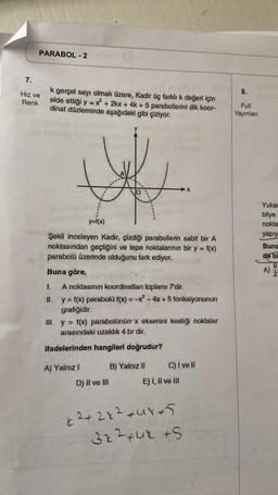 PARABOL - 2
7.
Hız ve
Renk
k gerçel sayı olmak üzere, Kadir üç farklı k değeri için
elde ettiği y = x² + 2kx + 4k+ 5 parabollerini dik koor-
dinat düzleminde aşağıdaki gibi çiziyor.
y=f(x)
Şekli inceleyen Kadir, çizdiği parabollerin sabit bir A
noktasından geçtiğini ve tepe noktalarının bir y = f(x)
parabolü üzerinde olduğunu fark ediyor.
Buna göre,
1.
A noktasının koordinatları toplamı 7'dir.
II. y = f(x) parabolü f(x) = -x² - 4x + 5 fonksiyonunun
grafiğidir.
A) Yalnız I
III. y = f(x) parabolünün x eksenini kestiği noktalar
arasındaki uzaklık 4 br dir.
ifadelerinden hangileri doğrudur?
D) II ve III
X
B) Yalnız II
C) I ve II
E) I, II ve III
x²+2x²+4x+5
3x²+4x +S
8.
Full
Yayınları
Yukar
bilye
nokta
yapıy
Buna
da bi
A)
92