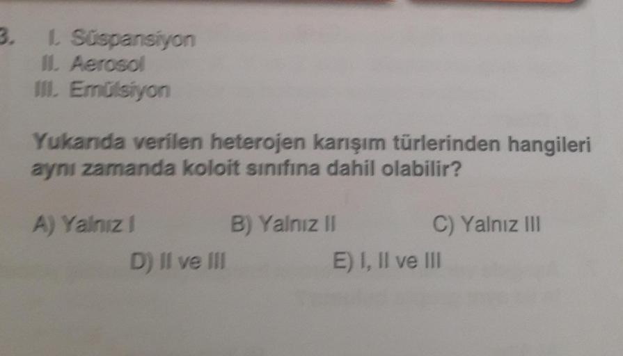 3. L. Süspansiyon
II. Aerosol
III. Emülsiyon
Yukanda verilen heterojen karışım türlerinden hangileri
aynı zamanda koloit sınıfına dahil olabilir?
A) Yalnız 1
D) II ve III
B) Yalnız II
C) Yalnız III
E) I, II ve III