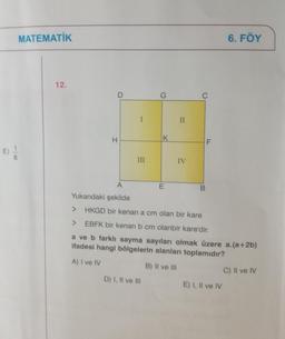 MATEMATİK
12.
H
III
K
D) I, II ve Ill
E
II
IV
C
B
F
Yukarıdaki şekilde
> HKGD bir kenar a cm olan bir kare
> EBFK bir kenarı b cm olanbir kare'dir.
a ve b farklı sayma sayıları olmak üzere a.(a+2b)
ifadesi hangi bölgelerin alanları toplamıdır?
A) I ve IV
B) II ve III
6. FÖY
E) I, II ve IV
C) Il ve IV