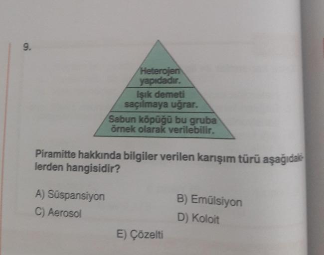 9.
Heterojen
yapıdadır.
A) Süspansiyon
C) Aerosol
Işık demeti
saçılmaya uğrar.
Sabun köpüğü bu gruba
örnek olarak verilebilir.
Piramitte hakkında bilgiler verilen karışım türü aşağıdak
lerden hangisidir?
E) Çözelti
B) Emülsiyon
D) Koloit