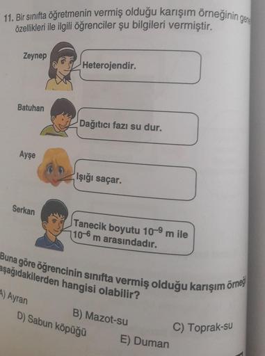 11. Bir sınıfta öğretmenin vermiş olduğu karışım örneğinin gere
özellikleri ile ilgili öğrenciler şu bilgileri vermiştir.
Zeynep
Batuhan
Ayşe
Serkan
Heterojendir.
A) Ayran
Dağıtıcı fazı su dur.
Işığı saçar.
Tanecik boyutu 10-⁹ m ile
10-6 m arasındadır.
Bun