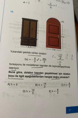 12.
ob laghi
-Ignad neb
a=1
A) h <5
7
ald
D) h> 124
8(06) 0
3
1
-1,5 m
***
Yukarıdaki şekilde verilen dolabın
8
f(x) =
x² + 20x
3
3
-16
3
fonksiyonu ile modellenen kapıdan dik biçimde geçirilmesi
isteniyor.
3 m
*-24=0
S=
2m
-20
3
Buna göre, dolabın kapıdan geçebilmesi için dolabın
boyu ile ilgili aşağıdakilerden hangisi doğru olmalıdır?
14
14
B) h<noglasno n
3
8
E) h</
32
10 4
SA
C) h> 8
3
17