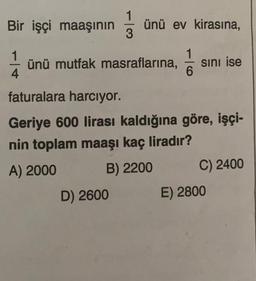 Bir işçi maaşının
1
4
ünü ev kirasına,
1
ünü mutfak masraflarına, sını ise
6
faturalara harcıyor.
Geriye 600 lirası kaldığına göre, işçi-
nin toplam maaşı kaç liradır?
A) 2000
B) 2200
D) 2600
C) 2400
E) 2800