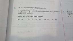 2.
ab ve cd iki basamaklı doğal sayılardır.
a sayısı 2 artırılıp c sayısı 2 azaltılırsa yeni sayıların çarpımının
değeri 680 azalıyor.
Buna göre, ab - cd farkı kaçtır?
A) 14
B) 15
C) 16
D) 17 E) 18
5.
Tamamı i
negatif is
A) 5