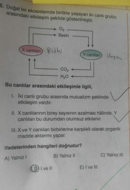 5. Doğal bir ekosistemde birlikte yaşayan iki canlı grubu
arasındaki etkileşim şekilde gösterilmiştir.
0₂
Besin
X canlilan Bithi
Y canlıları
CO₂
H₂O +
Bu canlılar arasındaki etkileşimle ilgili,
1. İki canlı grubu arasında mutualizm şeklinde
etkileşim vardır.
II. X canlılarının birey sayısının azalması hâlinde, Y
canlıları bu durumdan olumsuz etkilenir.
ifadelerinden hangileri doğrudur?
A) Yalnız I
B) Yalnız II
I ve Il
Hayvan
III. X ve Y canlıları birbirlerine karşılıklı olarak organik
madde aktarımı yapar.
E) I ve III
C) Yalnız III