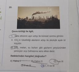 20.
Çevre kirliliği ile ilgili,
1. Sera etkisinin aşırı artışı ile küresel ısınma görülür.
II. CO₂'in tüketildiği alanların artışı ile ekolojik ayak izi
küçülür.
III. CO₂, metan, su buharı gibi gazların yeryüzünden
yansıyan ısıyı tutmasına sera etkisi denir.
ifadelerinden hangileri doğrudur?
A) Yalnız
B) Yalnız II
Dy H ve III
C) Ive III
E) I, II ve III