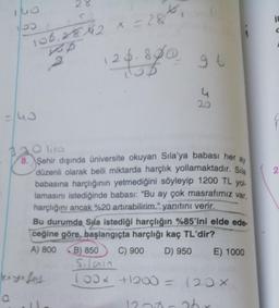 140
150
=/40
a
106,2842 * = 28²,
x
KD
2
125.880
28
20 liro
8. Şehir dışında üniversite okuyan Sıla'ya babası her ay
düzenli olarak belli miktarda harçlık yollamaktadır. Sıla
babasına harçlığının yetmediğini söyleyip 1200 TL yol-
lamasını istediğinde babası: "Bu ay çok masrafımız var,
harçlığını ancak %20 artırabilirim." yanıtını verir.
kiyafet
Bu durumda Sila istediği harçlığın %85'ini elde ede-
ceğine göre, başlangıçta harçlığı kaç TL'dir?
C) 900 D) 950 E) 1000
A) 800 B) 850
96
all.
Sıların
100* +1200 = 120 X
120-36
in
2