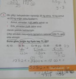 200
25
●
81
u
4. Bir çiftçi; bahçesinden topladığı 25 kg elma, 10 kg armut
ve 20 kg eriğin satış fiyatlarını;
Armut, elmadan %25 daha pahalı ve
Erik, elmadan %25 daha ucuz
0,5y = 6
y = 3
olacak şekilde belirlemiştir.
Çiftçi elindeki meyvelerin tamamını satarak 1050 TL gelir
elde etmiştir.
Buna göre, eriğin kg fiyatı kaç TL'dir?
A) 10
B) 15
C) 18 25 D) 20
A
Elme
125x
E) 25 20
x = los6
3255
Erik
Fş×
130x
25
25
1250x +2900* + x 800 × =
SOSOFTÜMLER YAYINLARI
525 lbs