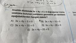 onge
ya du
=32-33-15 olmadı
Analitik düzlemde 3x + 4y + 5 = 0 doğrularına 3 birim
uzaklıkta bulunan noktaların geometrik yer denklemi
aşağıdakilerden hangisi olabilir?
A) 3x + 4y -5=0
C) 3x + 4y - 15 = 0
B) 3x + 4y - 10 = 0
D) 3x + 4y -20 = 0
E) 3x + 4y -25= 0
14. Şekil
rilm