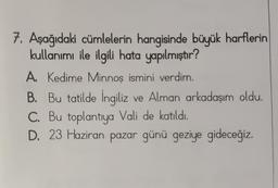 7. Aşağıdaki cümlelerin hangisinde büyük harflerin
kullanımı ile ilgili hata yapılmıştır?
A. Kedime Minnoş ismini verdim.
B. Bu tatilde İngiliz ve Alman arkadaşım oldu.
C. Bu toplantıya Vali de katıldı.
D. 23 Haziran pazar günü geziye gideceğiz.