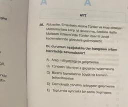 ngisi
ğil,
irkin
stir.
A
A
AYT
26. Abbasiler, Emevilerin aksine Türkler ve Arap olmayan
Müslümanlara karşı iyi davranmış, özellikle Halife
Mutasim Dönemi'nde Türkleri önemli devlet
kademelerinde görevlere getirmişlerdir.
Bu durumun aşağıdakilerden hangisine ortam
hazırladığı savunulabilir?
A) Arap milliyetçiliğinin gelişmesine
B) Türklerin İslamiyet'e geçişinin hızlanmasına
C) Bizans topraklarının büyük bir kısmının
fethedilmesine
D) Demokratik yönetim anlayışının gelişmesine
E) Toplumda ayrıcalıklı bir sınıfın oluşmasına