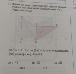 31. Şekilde dik üçgen biçimindeki ABC kâğıdının C köşesi
etrafında saat yönünde 90° döndürülmesiyle A'B'C
üçgeni elde ediliyor.
A
A) 2√10
B
B
50
|BB| = 5√2 birim ve |BA| = 13 birim olduğuna göre,
|AB| uzunluğu kaç birimdir?
D) 6
B) √29
A'
E) 5
C) √30
33.