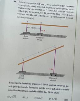 34. Yeterince uzun bir doğrusal çubuk, biri sabit diğeri hareketli
ve uzayabilen dikey iki destek ile yere paralel bir şekilde tutul-
maktadır. Hareketli destek her 5 saniyede 1 birim ok yönünde
sağa doğru ilerlemekte, her 12 saniyede dikey olarak 1 birim
uzamaktadır. (Destek çubuklarının uç noktaları A ve B olarak
isimlendirilmiştir.)
A) 2√39
A
Sabit
destek
Sabit
destek
3 birim
B) 13
B
Hareketli
destek
B
Başlangıçta destekler arasında 3 birim uzaklık vardır ve çu-
buk yere paraleldir. Bundan 1 dakika sonra çubuk üzerindeki
A ve B noktaları arasındaki uzaklık kaç birim olur?
C) 10√2
Hareketli
destek
D) 5√10
E) 16