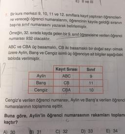 7. Bir kurs merkezi 9, 10, 11 ve 12. sınıflara kayıt yaptıran öğrencileri-
ne vereceği öğrenci numaralarını, öğrencinin kayda geldiği sıranın
başına sınıf numarasını yazarak belirlemiştir.
mono
Örneğin, 32. sırada kayda gelen bir 9. sınıf öğrencisine verilen öğrenci
numarası 932 olacaktır.
ve III
ABC ve CBA üç basamaklı, CB iki basamaklı bir doğal sayı olmak
üzere Aylin, Barış ve Cengiz isimli üç öğrenciye ait bilgiler aşağıdaki
tabloda verilmiştir.
Aylin
Barış
Cengiz
Kayıt Sırası
ABC
CB
CBA
Sınıf
9.
11
10
Cengiz'e verilen öğrenci numarası, Aylin ve Barış'a verilen öğrenci
numaralarının toplamına eşittir.
VC) 32
Buna göre, Aylin'in öğrenci numarasının rakamları toplam
kaçtır?
A) 30 B) 31
D) 33
E) 34