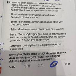 =1
O
=3
1
2
1
20. Murat ve Selim birlikte aynı basket maçına gitmişlerdir.
Basket sahasına girişte herkesi tek sıra halinde
görevliler kontrol ederek almakta olduklarından Murat
ve Selim birbirlerinden ayrılmak zorunda kalmıştır.
Murat sırada beklerken Selim'i arayarak sıranın
neresinde olduğunu sorunca;
Selim; "Benim stada girmem için önümde 20 kişi var."
diye cevap veriyor.
Selim, Murat'a sen sıranın neresindesin diye sorunca;
Murat; "Senin söylediğine göre senin ile benim aramda
bulunan kişi sayısı, senin önünde bulunan kişi sayısının
yarısından 5 fazla" diye cevap veriyor.
Görevlilerin bir kişiyi kontrol edip içeri alması 2 dk
sürmektedir.
Buna göre, Selim stada girdiğinde maçın başlama
düdüğü çaldığına göre, Murat maçın kaçıncı
dakikası oynanırken stada girmiştir?
A) 29
B) 30
C) 31
D) 32
8(A
E) 33