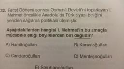 32. Fetret Dönemi sonrası Osmanlı Devleti'ni toparlayan I.
Mehmet öncelikle Anadolu'da Türk siyasi birliğini
yeniden sağlama politikası izlemiştir.
Aşağıdakilerden hangisi I. Mehmet'in bu amaçla
mücadele ettiği beyliklerden biri değildir?
B) Karesioğulları
D) Menteşeoğulları
A) Hamitoğulları
C) Candaroğulları
YATO
E) Saruhanoğulları