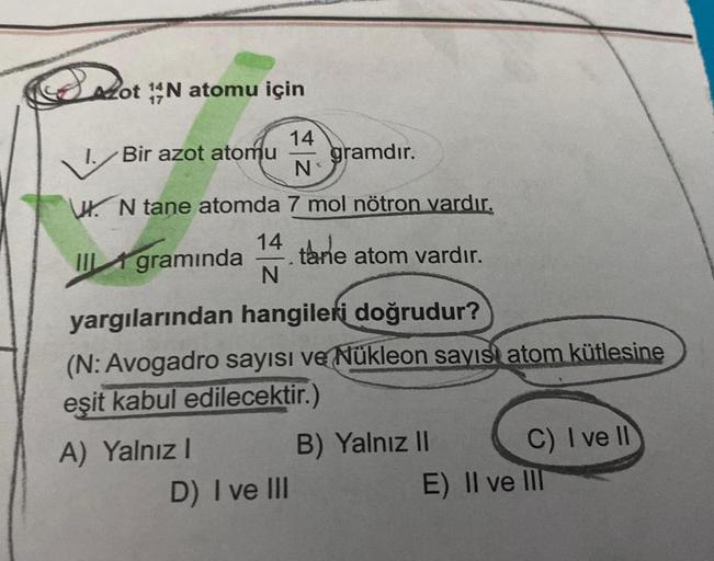 Azot N atomu için
14
Bir azot atomu gramdır.
N₁
UN tane atomda 7 mol nötron vardır.
14 tane atom vardır.
III gramında
N
yargılarından hangileri doğrudur?
(N: Avogadro sayısı ve Nükleon sayısı atom kütlesine
eşit kabul edilecektir.)
A) Yalnız I
D) I ve III