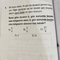 4. Bir boya ustası, ilk gün bir duvarın yarısını boyu.
yor. Diğer günlerde ise bir önceki gün boyadığı
alanın yarısı kadar bir alanı boyuyor.
Buna göre duvarın 6. gün sonunda boyasız
olan bölgesinin alanı, 9. gün sonunda boyasız
olan bölgesinin alanının kaç katıdır?
A)
9
D) 4
B)
9
6
E) 8
C)
27
8