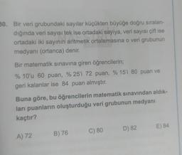 30. Bir veri grubundaki sayılar küçükten büyüğe doğru sıralan-
dığında veri sayısı tek ise ortadaki sayıya, veri sayısı çift ise
ortadaki iki sayının aritmetik ortalamasına o veri grubunun
medyanı (ortanca) denir.
Bir matematik sınavına giren öğrencilerin;
% 10'u 60 puan, %25'i 72 puan, % 15'i 80 puan ve
geri kalanlar ise 84 puan almıştır.
Buna göre, bu öğrencilerin matematik sınavından aldık-
ları puanların oluşturduğu veri grubunun medyanı
kaçtır?
A) 72
B) 76
C) 80
D) 82
E) 84