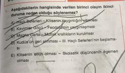 1. Aşağıdakilerin hangisinde verilen birinci olayın ikinci
duruma neden olduğu söylenemez?
A) Haçlı Seferleri - Kilisenin saygınlığını yitirmesi
B) Kavimler Göçü-Feodalizmin yaygınlaşması
Magna Carta Mutlak krallıkların kurulması
D) Kudüs'ün geri alınması - III. Haçlı Seferleri'nin başlama-
SI
E) Kilisenin etkin olması - Skolastik düşüncenin egemen
olması