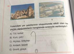 10.
||
1
Yukarıdaki yer şekillerinin oluşumunda etkili olan ka-
yaçlar, aşağıdakilerin hangisinde sırasıyla verilmiştir?
A) Tüf, kalker
B) Kum, çakıl
C) Alçıtaşı, kireçtaşı
D) Andezit, bazalt
E) Granit, gnays
sinlaYYA