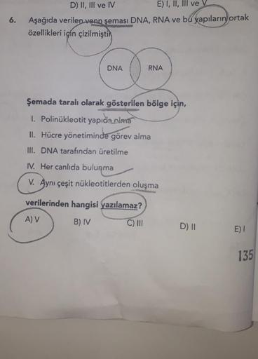 6.
D) II, III ve IV
E) I, II, III ve V
Aşağıda verilen venn şeması DNA, RNA ve bu yapıların ortak
özellikleri için çizilmiştir
DNA
RNA
Şemada taralı olarak gösterilen bölge için,
1. Polinükleotit yapıda olma
II. Hücre yönetiminde görev alma
III. DNA tarafı