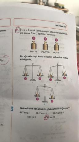 aritması
03
E) 41
30
CAP
21.1<x<3 olmak üzere, aşağıda altlarında kütleleri ya-
zılı olan A, B ve C ağırlıkları verilmiştir.
08 (3
A
1.
B
D) I ve II
B
log,x kg. (log,x)² kg. log,3 kg.
Bu ağırlıklar eşit kollu terazinin kefelerine yerleş-
tirildiğinde,
B
III.
MATEMATIK
B) Yalnız II
C
novi ek
El ve Ill
ifadelerinden hangilerinin görünümleri doğrudur?
A) Yalnız I
C) Yalnız III
II.
A