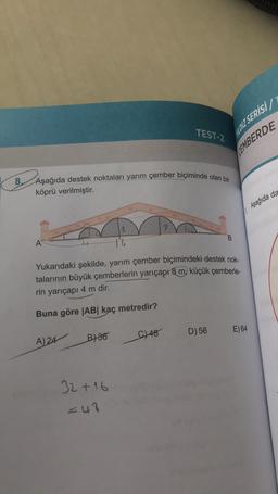 8,
A
Aşağıda destek noktaları yarım çember biçiminde olan bir
köprü verilmiştir.
T
8
16
A) 24
B) 36
32+16
=48
TEST-2
9
Yukarıdaki şekilde, yarım çember biçimindeki destek nok-
talarının büyük çemberlerin yarıçapı 8 m, küçük çemberle-
rin yarıçapı 4 m dir.
Buna göre |AB| kaç metredir?
C) 48
YILDIZ SERISI/T
CEMBERDE
D) 56
B
E) 64
Aşağıda da