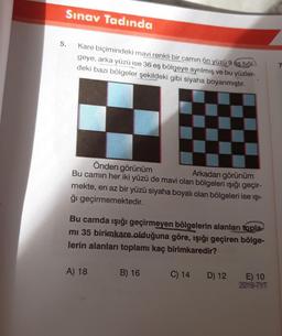 Sınav Tadında
5.
Kare biçimindeki mavi renkli bir camin ön yüzü 9 és böl-)
geye, arka yüzü ise 36 eş bölgeye ayrılmış ve bu yüzler-
deki bazı bölgeler şekildeki gibi siyaha boyanmıştır.
Önden görünüm
Bu camın her iki yüzü de mavi olan bölgeleri ışığı geçir-
Arkadan görünüm
mekte, en az bir yüzü siyaha boyalı olan bölgeleri ise ışı-
ğı geçirmemektedir.
Bu camda ışığı geçirmeyen bölgelerin alanları topla-
mı 35 birimkare olduğuna göre, ışığı geçiren bölge-
lerin alanları toplamı kaç birimkaredir?
A) 18
B) 16
C) 14
D) 12
E) 10
20119-TYT
7