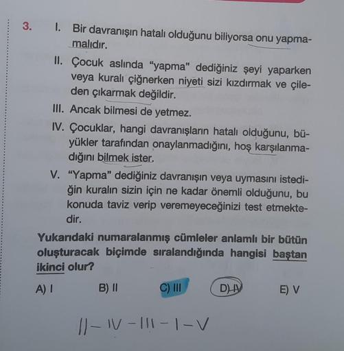 3. I. Bir davranışın hatalı olduğunu biliyorsa onu yapma-
malıdır.
II. Çocuk aslında "yapma" dediğiniz şeyi yaparken
veya kuralı çiğnerken niyeti sizi kızdırmak ve çile-
den çıkarmak değildir.
III. Ancak bilmesi de yetmez.
IV. Çocuklar, hangi davranışların