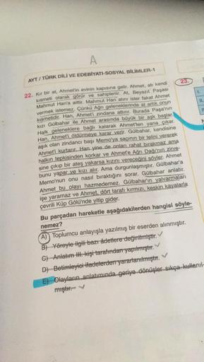 A
AYT/TÜRK DİLİ VE EDEBİYATI-SOSYAL BİLİMLER-1
22. Kır bir at, Ahmet'in evinin kapısına gelir. Ahmet, atı kendi
kısmeti olarak görür ve sahiplenir. At, Beyazıt Paşası
Mahmut Han'a aittir. Mahmut Han atını ister fakat Ahmet
vermek istemez. Çünkü Ağrı gelene