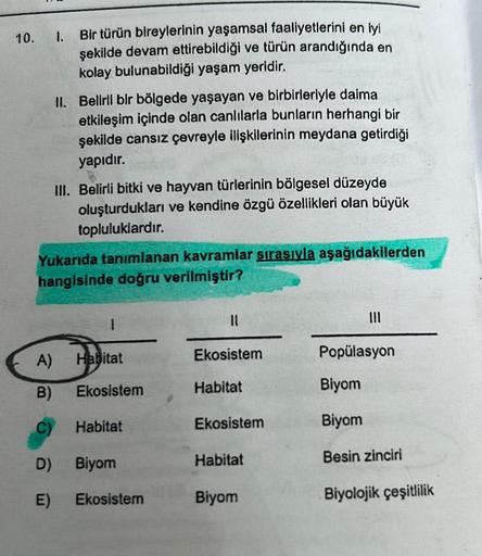 10.
A)
B)
1.
Bir türün bireylerinin yaşamsal faaliyetlerini en iyi
şekilde devam ettirebildiği ve türün arandığında en
kolay bulunabildiği yaşam yeridir.
D)
E)
II. Belirli bir bölgede yaşayan ve birbirleriyle daima
etkileşim içinde olan canlılarla bunların