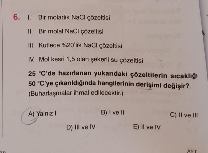 70
6. 1. Bir molarlık NaCl çözeltisi
II.
Bir molal NaCl çözeltisi
III. Kütlece %20'lik NaCl çözeltisi
IV. Mol kesri 1,5 olan şekerli su çözeltisi
25 °C'de hazırlanan yukarıdaki çözeltilerin sıcaklığı
50 °C'ye çıkarıldığında hangilerinin derişimi değişir?
(