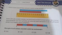 6. KONU
Ondalik Gösterim
0
Yeni Tarz Sorular
1. Kırmızı ve mavi renkli dikdörtgen şeklindeki iki şeridin uzunluğu görseldeki gibi ölçülmüştür.
4 5 6 7 8 9 10 11 12 13
14 15
Kırmızı şerit, eşit uzunlukta 5 parçaya; mavi şerit de eşit uzunlukta 8 parçaya ayrılıyor. Mavi ve kırmızı
renkli parçalardan üçer tanesi görseldeki gibi aralarında boşluk kalmayacak ve üst üste gelmeyecek
şekilde A ve B noktaları arasına yerleştiriliyor.
A
Buna göre A ile B noktaları arasındaki uzaklık kaç santimetredir?
A) 11,31
B) 11,45
C) 11,61
B
D) 11,85