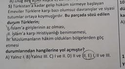 A) Ulug Bey B
5) Türkistan'a kadar gelip hüküm sürmeye başlayan
Emeviler Türklere karşı bazı olumsuz davranışlar ve siyasi
tutumlar ortaya koymuşlardır. Bu parçada sözü edilen
durum Türklerin;
Aslam'a girişlerinin az olması,
II. İşlam'a karşı Hristiyanlığı benimsemesi,
H. Müslümanların hâkim oldukları bölgelerden göç
etmesi
durumlarından hangilerine yol açmıştır?
A) Yalnız I. B) Yalnız III. C) I ve II. D) II ve II. E) I, II ve III.
10
dü
ka
A)
1
Y